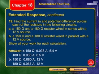 Extended Response,  continued 19.  Find the current in and potential difference across each of the resistors in the following circuits: a.  a 150 Ω and a 180 Ω resistor wired in series with a 12 V source. b.  a 150 Ω and a 180 Ω resistor wired in parallel with a 12 V source. Show all your work for each calculation. Standardized Test Prep Chapter  18 Answer:  a. 150 Ω: 0.036 A, 5.4 V 180 Ω: 0.036 A, 6.5 V b.  150 Ω: 0.080 A, 12 V 180 Ω: 0.067 A, 12 V 