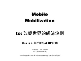 Mobile
        Mobilization

to: 改變世界的網站企劃

   this is a 求才廣告 at HPX 19

                 charlesc | 2011/05/11
                   NETivism.com.tw

"The future is here. It's just not evenly distributed yet."
 