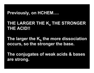 19.3

Previously, on HCHEM….

THE LARGER THE Ka THE STRONGER
THE ACID!!

The larger the Kb the more dissociation
occurs, so the stronger the base.

The conjugates of weak acids & bases
are strong.
 