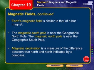 Magnetic Fields,  continued Earth’s magnetic field  is similar to that of a bar magnet. The  magnetic south pole   is near the Geographic North Pole. The   magnetic north pole   is near the Geographic South Pole. Magnetic declination  is a measure of the difference between true north and north indicated by a compass. Section 1  Magnets and Magnetic Fields Chapter  19 