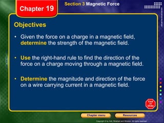 Objectives Given the force on a charge in a magnetic field,  determine   the strength of the magnetic field. Use   the right-hand rule to find the direction of the force on a charge moving through a magnetic field. Determine  the magnitude and direction of the force on a wire carrying current in a magnetic field. Section 3  Magnetic Force Chapter  19 