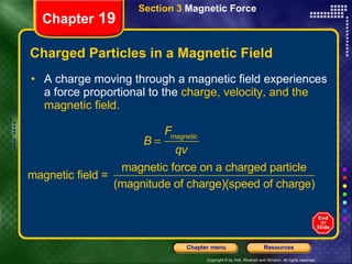 Charged Particles in a Magnetic Field A charge moving through a magnetic field experiences a force proportional to the  charge, velocity, and the   magnetic field. Section 3  Magnetic Force Chapter  19 