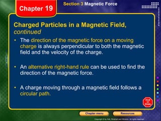 Charged Particles in a Magnetic Field,  continued The  direction of the magnetic force on a moving charge  is always perpendicular to both the magnetic field and the velocity of the charge. An  alternative right-hand rule  can be used to find the direction of the magnetic force. A charge moving through a magnetic field follows a  circular path. Chapter  19 Section 3  Magnetic Force 