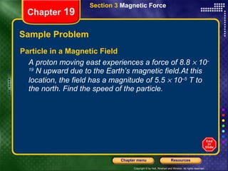 Sample Problem Particle in a Magnetic Field A proton moving east experiences a force of 8.8    10 –19  N upward due to the Earth’s magnetic field.At this location, the field has a magnitude of 5.5    10 –5  T to the north. Find the speed of the particle. Chapter  19 Section 3  Magnetic Force 