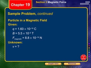 Sample Problem,  continued Particle in a Magnetic Field Given: q  = 1.60    10 –19  C B  = 5.5    10 –5  T F magnetic  = 8.8    10 –19  N Unknown: v  = ? Chapter  19 Section 3  Magnetic Force 