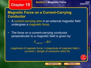 Magnetic Force on a Current-Carrying Conductor A  current-carrying wire  in an external magnetic field undergoes a  magnetic force. The force on a current-carrying conductor perpendicular to a magnetic field is given by: Section 3  Magnetic Force Chapter  19 magnitude of magnetic force = (magnitude of magnetic field)    (current)    (length of conductor within B) 
