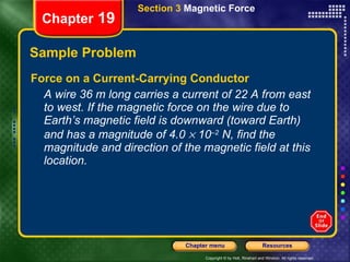 Sample Problem Force on a Current-Carrying Conductor A wire 36 m long carries a current of 22 A from east to west. If the magnetic force on the wire due to Earth’s magnetic field is downward (toward Earth) and has a magnitude of 4.0    10 –2  N, find the magnitude and direction of the magnetic field at this location. Chapter  19 Section 3  Magnetic Force 