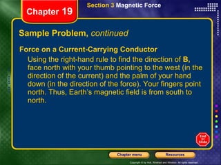 Sample Problem,  continued Force on a Current-Carrying Conductor Using the right-hand rule to find the direction of  B,  face north with your thumb pointing to the west (in the direction of the current) and the palm of your hand down (in the direction of the force). Your fingers point north. Thus, Earth’s magnetic field is from south to north. Chapter  19 Section 3  Magnetic Force 