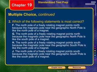 Multiple Choice,  continued 2.  Which of the following statements is most correct? F.  The north pole of a freely rotating magnet points north because the magnetic pole near the geographic North Pole is like the north pole of a magnet. G.  The north pole of a freely rotating magnet points north because the magnetic pole near the geographic North Pole is like the south pole of a magnet. H.  The north pole of a freely rotating magnet points south because the magnetic pole near the geographic South Pole is like the north pole of a magnet. J.  The north pole of a freely rotating magnet points south because the magnetic pole near the geographic South Pole is like the south pole of a magnet. Chapter  19 Standardized Test Prep 