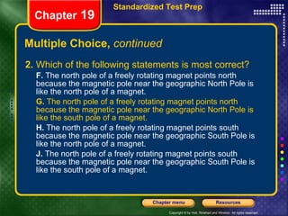 Multiple Choice,  continued 2.  Which of the following statements is most correct? F.  The north pole of a freely rotating magnet points north because the magnetic pole near the geographic North Pole is like the north pole of a magnet. G.  The north pole of a freely rotating magnet points north because the magnetic pole near the geographic North Pole is like the south pole of a magnet. H.  The north pole of a freely rotating magnet points south because the magnetic pole near the geographic South Pole is like the north pole of a magnet. J.  The north pole of a freely rotating magnet points south because the magnetic pole near the geographic South Pole is like the south pole of a magnet. Chapter  19 Standardized Test Prep 