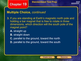 Multiple Choice,  continued 3.  If you are standing at Earth’s magnetic north pole and holding a bar magnet that is free to rotate in three dimensions, which direction will the south pole of the magnet point? A.  straight up B.  straight down C.  parallel to the ground, toward the north D.  parallel to the ground, toward the south Chapter  19 Standardized Test Prep 