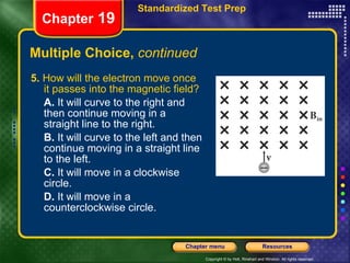 Multiple Choice,  continued 5.  How will the electron move once it passes into the magnetic field? A.  It will curve to the right and then continue moving in a straight line to the right. B.  It will curve to the left and then continue moving in a straight line to the left. C.  It will move in a clockwise circle. D.  It will move in a counterclockwise circle. Chapter  19 Standardized Test Prep 