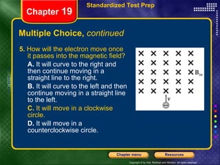 Multiple Choice,  continued 5.  How will the electron move once it passes into the magnetic field? A.  It will curve to the right and then continue moving in a straight line to the right. B.  It will curve to the left and then continue moving in a straight line to the left. C.  It will move in a clockwise circle. D.  It will move in a counterclockwise circle. Chapter  19 Standardized Test Prep 