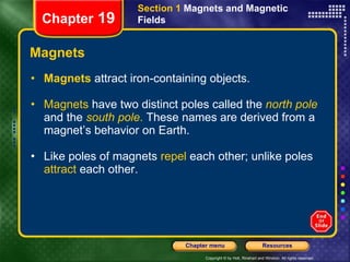 Magnets Magnets  attract iron-containing objects. Magnets  have two distinct poles called the   north   pole   and the   south pole .  These names are derived from a magnet’s behavior on Earth. Like poles of magnets  repel  each other; unlike poles  attract  each other. Section 1  Magnets and Magnetic Fields Chapter  19 