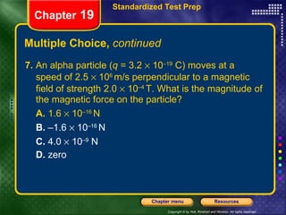 Multiple Choice,  continued 7.  An alpha particle ( q  = 3.2    10 –19  C) moves at a speed of 2.5    10 6  m/s perpendicular to a magnetic field of strength 2.0    10 –4  T. What is the magnitude of the magnetic force on the particle? A.  1.6    10 –16  N   B.  –1.6    10 –16  N C.  4.0    10 –9  N  D.  zero Chapter  19 Standardized Test Prep 