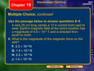 Multiple Choice,  continued Use the passage below to answer questions 8–9. A wire 25 cm long carries a 12 A current from east to west. Earth’s magnetic field at the wire’s location has a magnitude of 4.8    10 –5  T and is directed from south to north. 8.  What is the magnitude of the magnetic force on the wire? F.  2.3    10 –5  N G.  1.4    10 –4  N H.  2.3    10 –3  N J.  1.4    10 –2  N Chapter  19 Standardized Test Prep 