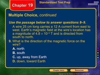 Multiple Choice,  continued Use the passage below to answer questions 8–9. A wire 25 cm long carries a 12 A current from east to west. Earth’s magnetic field at the wire’s location has a magnitude of 4.8    10 –5  T and is directed from south to north. 9.  What is the direction of the magnetic force on the wire? A.  north B.  south C.  up, away from Earth D.  down, toward Earth Chapter  19 Standardized Test Prep 
