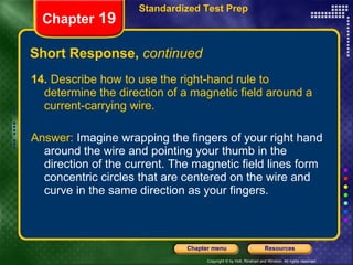 Short Response,  continued 14.  Describe how to use the right-hand rule to determine the direction of a magnetic field around a current-carrying wire. Answer:  Imagine wrapping the fingers of your right hand around the wire and pointing your thumb in the direction of the current. The magnetic field lines form concentric circles that are centered on the wire and curve in the same direction as your fingers. Chapter  19 Standardized Test Prep 