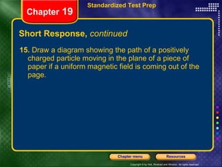 Short Response,  continued 15.  Draw a diagram showing the path of a positively charged particle moving in the plane of a piece of paper if a uniform magnetic field is coming out of the page. Chapter  19 Standardized Test Prep 