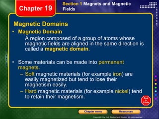 Magnetic Domains Magnetic Domain A region composed of a group of atoms whose magnetic fields are aligned in the same direction is called a   magnetic domain . Some materials can be made into  permanent magnets. Soft  magnetic materials (for example  iron ) are easily magnetized but tend to lose their magnetism easily. Hard  magnetic materials (for example  nickel ) tend to retain their magnetism. Section 1  Magnets and Magnetic Fields Chapter  19 