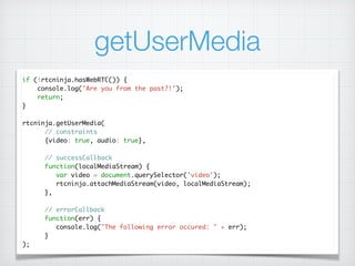 getUserMedia
if (!rtcninja.hasWebRTC()) {	
console.log('Are you from the past?!');	
return;	
}	
!
rtcninja.getUserMedia(	
// constraints	
{video: true, audio: true},	
!
// successCallback	
function(localMediaStream) {	
var video = document.querySelector('video');	
rtcninja.attachMediaStream(video, localMediaStream);	
},	
!
// errorCallback	
function(err) {	
console.log("The following error occured: " + err);	
}	
);
 