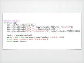 @asyncio.coroutine	
def init(loop):	
app = web.Application(loop=loop)	
app.router.add_route('GET', '/', LazyFileHandler(INDEX_FILE, 'text/html'))	
app.router.add_route('GET', '/ws', WebSocketHandler())	
app.router.add_route('GET', '/static/{path:.*}', StaticFilesHandler(STATIC_FILES))	
!
handler = app.make_handler()	
server = yield from loop.create_server(handler, '0.0.0.0', 8080)	
print("Server started at http://0.0.0.0:8080")	
return server, handler
 