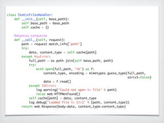 class StaticFilesHandler:	
def __init__(self, base_path):	
self.base_path = base_path	
self.cache = {}	
!
@asyncio.coroutine	
def __call__(self, request):	
path = request.match_info['path']	
try:	
data, content_type = self.cache[path]	
except KeyError:	
full_path = os.path.join(self.base_path, path)	
try:	
with open(full_path, 'rb') as f:	
content_type, encoding = mimetypes.guess_type(full_path,	
strict=False)	
data = f.read()	
except IOError:	
log.warning('Could not open %s file' % path)	
raise web.HTTPNotFound()	
self.cache[path] = data, content_type	
log.debug('Loaded file %s (%s)' % (path, content_type))	
return web.Response(body=data, content_type=content_type)
 