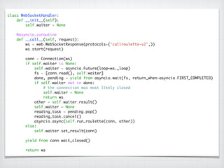 class WebSocketHandler:	
def __init__(self):	
self.waiter = None	
!
@asyncio.coroutine	
def __call__(self, request):	
ws = web.WebSocketResponse(protocols=('callroulette-v2',))	
ws.start(request)	
!
conn = Connection(ws)	
if self.waiter is None:	
self.waiter = asyncio.Future(loop=ws._loop)	
fs = [conn.read(), self.waiter]	
done, pending = yield from asyncio.wait(fs, return_when=asyncio.FIRST_COMPLETED)	
if self.waiter not in done:	
# the connection was most likely closed	
self.waiter = None	
return ws	
other = self.waiter.result()	
self.waiter = None	
reading_task = pending.pop() 
reading_task.cancel()	
asyncio.async(self.run_roulette(conn, other))	
else:	
self.waiter.set_result(conn)	
!
yield from conn.wait_closed()	
!
return ws
 
