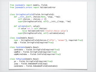 from jsonmodels import models, fields	
from jsonmodels.errors import ValidationError	
!
!
class StringChoiceField(fields.StringField):	
def __init__(self, choices=None, *args, **kw):	
self.choices = choices or []	
super(StringChoiceField, self).__init__(*args, **kw)	
!
def validate(self, value):	
if value not in self.choices:	
raise ValidationError('invalid choice value')	
super(StringChoiceField, self).validate(value)	
!
class Jsep(models.Base):	
type = StringChoiceField(choices=['offer', 'answer'], required=True)	
sdp = fields.StringField(required=True)	
!
class Candidate(models.Base):	
candidate = fields.StringField(required=True)	
sdpMid = fields.StringField(required=True)	
sdpMLineIndex = fields.IntField(required=True)	
!
class YoPayload(models.Base):	
yo = fields.StringField(required=True)	
jsep = fields.EmbeddedField(Jsep)	
candidate = fields.EmbeddedField(Candidate)
 