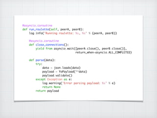 @asyncio.coroutine	
def run_roulette(self, peerA, peerB):	
log.info('Running roulette: %s, %s' % (peerA, peerB))	
!
@asyncio.coroutine	
def close_connections():	
yield from asyncio.wait([peerA.close(), peerB.close()], 
return_when=asyncio.ALL_COMPLETED)	
!
def parse(data):	
try:	
data = json.loads(data)	
payload = YoPayload(**data)	
payload.validate()	
except Exception as e:	
log.warning('Error parsing payload: %s' % e)	
return None	
return payload
 