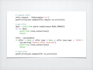 # request offer	
offer_request = YoPayload(yo='yo')	
peerA.write(json.dumps(offer_request.to_struct()))	
!
# get offer	
data = yield from peerA.read(timeout=READ_TIMEOUT)	
if not data:	
yield from close_connections()	
return	
!
offer = parse(data)	
if offer is None or offer.jsep is None or offer.jsep.type != 'offer':	
log.warning('Invalid offer received')	
yield from close_connections()	
return	
!
# send offer	
peerB.write(json.dumps(offer.to_struct()))
 