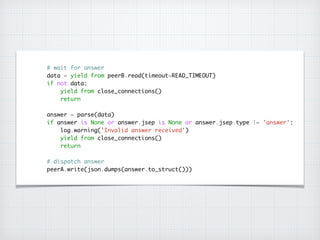 # wait for answer	
data = yield from peerB.read(timeout=READ_TIMEOUT)	
if not data:	
yield from close_connections()	
return	
!
answer = parse(data)	
if answer is None or answer.jsep is None or answer.jsep.type != 'answer':	
log.warning('Invalid answer received')	
yield from close_connections()	
return	
!
# dispatch answer	
peerA.write(json.dumps(answer.to_struct()))
 