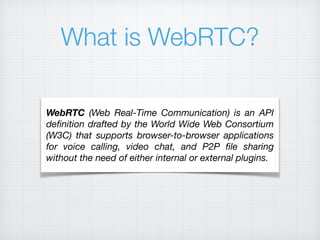What is WebRTC?
WebRTC (Web Real-Time Communication) is an API
deﬁnition drafted by the World Wide Web Consortium
(W3C) that supports browser-to-browser applications
for voice calling, video chat, and P2P ﬁle sharing
without the need of either internal or external plugins.
 