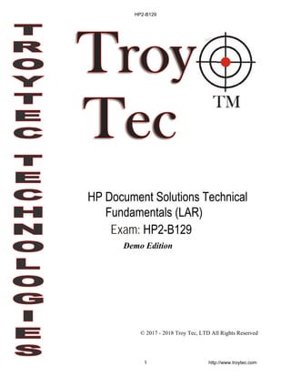 © 2017 - 2018 Troy Tec, LTD All Rights Reserved
Exam: HP2-B129
HP Document Solutions Technical
Fundamentals (LAR)
HP2-B129
1 http://www.troytec.com
Demo Edition
 