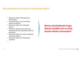 S E L B S T S I C H E R Z U M E R F O L G
Was beobachte ich häufig im Kontext New Work?
• Menschen sollten Erfüllung bei der
Arbeit finden.
• Sie sollten das tun, was sie wirklich
wollen und können.
• Menschen sollten sich einbringen
können.
• Menschen sollten wissen warum sie
überhaupt da sind und welchen Wert sie
generieren.
• Menschen sollten sich weiter entwickeln
und lernen können.
• Menschen sollten ihre Arbeit gerne
ausführen.
• …
Meine entscheidende Frage:
Warum schaffen wir es nicht,
banale Inhalte umzusetzen?
10
 