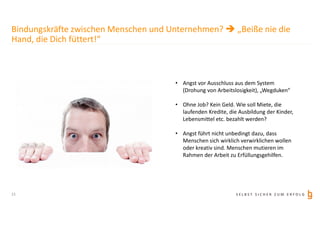 S E L B S T S I C H E R Z U M E R F O L G
Bindungskräfte zwischen Menschen und Unternehmen?  „Beiße nie die
Hand, die Dich füttert!“
• Angst vor Ausschluss aus dem System
(Drohung von Arbeitslosigkeit), „Wegduken“
• Ohne Job? Kein Geld. Wie soll Miete, die
laufenden Kredite, die Ausbildung der Kinder,
Lebensmittel etc. bezahlt werden?
• Angst führt nicht unbedingt dazu, dass
Menschen sich wirklich verwirklichen wollen
oder kreativ sind. Menschen mutieren im
Rahmen der Arbeit zu Erfüllungsgehilfen.
11
 