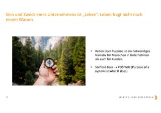S E L B S T S I C H E R Z U M E R F O L G
Sinn und Zweck eines Unternehmens ist „Leben“. Leben fragt nicht nach
einem Warum.
• Reden über Purpose ist ein notwendiges
Narrativ für Menschen in Unternehmen
als auch für Kunden.
• Stafford Beer  POSIWID (Purpose of a
system ist what it does)
13
 