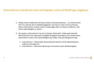 S E L B S T S I C H E R Z U M E R F O L G
Unternehmen sind derzeit noch auf Angebot, nicht auf Nachfrage aufgebaut.
1. Aufbau interner Referenzen (Prozesse, Rollen, Kennzahlensysteme, …) in Unternehmen
führt im Laufe der Zeit zu Pfadabhängigkeiten. Das führt zu einer Innenausrichtung
dieser Unternehmen. Kunden sind ein notwendiges Übel, um Geld zu verdienen, und
damit Lebensfähigkeit zu sichern.
2. Das System „Unternehmen“ hat sich im System „Wirtschaft“ mittlerweile überholt.
Wirtschaft kann ihrer eigentlichen Aufgabe (Knappheit beseitigen) nicht nachkommen.
Unternehmen sichern ihre Lebensfähigkeit qua Größe, nicht qua Wertgenerierung.
1. Unternehmen ▻ Politik (Aida, Automobilunternehmen mit der Abwrackprämie,
Lufthansa, Karstadt etc.)
2. Unternehmen ▻ Menschen (Drohung mit Ausschluss durch Arbeitslosigkeit)
14
 