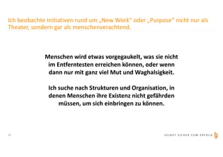 S E L B S T S I C H E R Z U M E R F O L G
Ich beobachte Initiativen rund um „New Work“ oder „Purpose“ nicht nur als
Theater, sondern gar als menschenverachtend.
Menschen wird etwas vorgegaukelt, was sie nicht
im Entferntesten erreichen können, oder wenn
dann nur mit ganz viel Mut und Waghalsigkeit.
Ich suche nach Strukturen und Organisation, in
denen Menschen ihre Existenz nicht gefährden
müssen, um sich einbringen zu können.
15
 