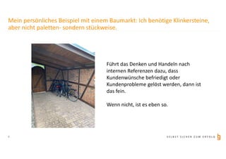 S E L B S T S I C H E R Z U M E R F O L G6
Führt das Denken und Handeln nach
internen Referenzen dazu, dass
Kundenwünsche befriedigt oder
Kundenprobleme gelöst werden, dann ist
das fein.
Wenn nicht, ist es eben so.
Mein persönliches Beispiel mit einem Baumarkt: Ich benötige Klinkersteine,
aber nicht paletten- sondern stückweise.
 