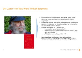 S E L B S T S I C H E R Z U M E R F O L G8
Der „Vater“ von New Work: Frithjof Bergmann
• Frithjof Bergmann hat den Begriff „New Work“ in den 70-iger
Jahren des letzten Jahrhunderts erfunden und mit Inhalten
ausgeprägt.
• Er erkannte, dass das „Job-System“ am Ende sei und nahm das als
Basis, zu ergründen, ob wir Menschen uns von der „Knechtschaft
der Lohnarbeit“ befreien können.
• Er teilte „Neue Arbeit“ in 3 Bereiche ein.
• Erwerbsarbeit („smart consumption“)
• Selbstversorgung auf höchstem technischem Niveau („High-
Tech-Self-Providing“)
• „Arbeit, die man wirklich, wirklich will“
• Seine Hypothese: Durch unsere stete technologische
Weiterentwicklung sollte der 3. Teil der Arbeit stetig wachsen.
 