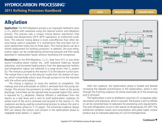 HYDROCARBON PROCESSING                                       ®




2011 refining Processes Handbook                                                                               Home                        Processes Index                        comPany Index




alkylation
Application: The RHT-Alkylation process is an improved method to react
C3–C5 olefins with isobutane using the classical sulfuric acid alkylation                                                                                                                   Mix oleﬁn feed
process. This process uses a unique mixing device—eductor(s)—that
                                                                                                                                                                                                  C3 purge
provides low-temperature (25°F–30°F) operations at isothermal condi-                                                                 Condensed                      C3
                                                                                                                                                        5                           6
tions. This eductor mixing device is more cost-effective than other de-                                                  Absorber
                                                                                                                                        C4s
                                                                                                                                                     C4 system
                                                                                                                                                                  removal
                                                                                                                                                                            Depropanizer
vices being used or proposed. It is maintenance free and does not re-
                                                                                                                                                                      C4s
quire replacement every two to three years. This mixing device can be a
                                                                                                                         Oleﬁn/HC reactor feed                                               Isobutane
retrofit replacement for existing contactors. In addition, the auto refrig-
                                                                                                                1
eration vapor can be condensed by enhancing pressure and then easily                                         Reactor     Reactor           2                            Crude       7
                                                                                                             system      efﬂuent                             Finishing alkylate Alkylate         n-Butane
absorbed in hydrocarbon liquid, without revamping the compressor.                               Reactor                             HC/separation
                                                                                                                                                             coalescer          separation
                                                                                                 feed
                                                                                                                            Acid recycle
Description: In the RHT-Alkylation, C3–C5 feed from FCC or any other                                                                           Acid return
                                                                                                                                                                                           Alkylate product
                                                                                               Acid makeup
source including steam cracker, etc., with isobutane make-up, recycle
                                                                                               Spent acid
isobutene, and recovered hydrocarbons from the depropanizer bottom
and refrigeration vapors are collected in a surge drum—the C4 system
(5). The mixture is pumped to the reactor (1) to the eductor suction port.
The motive fluid is sent to the eductor nozzle from the bottom of reac-
tor, which is essentially sulfuric acid, through pumps to mix the reactants
with the sulfuric-acid catalyst.
     The mixing is vigorous to move the reaction to completion. The
makeup acid and acid-soluble oil (ASO) is removed from the pump dis-                          After the coalescer, the hydrocarbon phase is heated and flashed
charge. The process has provisions to install a static mixer at the pump                 increasing the alkylate concentration in the hydrocarbon, which is sent
discharge. Some feed can be injected here to provide higher OSV, which                   through the finishing coalescer (4) where essentially all of the remaining
is required for C3 alkylation. Reactor effluent is withdrawn from the                    acid is removed.
reactor as a side draw and is sent to acid/ hydrocarbon coalescer (2)                         The hydrocarbon is sent to distillation column(s) (7), to separate alkyl-
where most of the acid is removed and recycled to the reactor (1). The                   ate product and isobutane, which is recycled. The butane is sent to offsites
coalescers are being used by conventional process to reduce the acid in                  or can be converted back to isobutane for processing units requirements.
the hydrocarbon phase to 7–15 wppm. The enhanced coalescer design                        The auto refrigeration occurs in the reactor at temperatures 25–30°F. The
RHT can reduce the sulfuric acid content in the hydrocarbon phase to                     isothermal condition lowers acid consumption and yields higher octane
negligible levels (below <1 wppm).                                                       product due to improved selectivity of 2,4,4 trimethylpentane.


                                                        Copyright © 2011 Gulf Publishing Company. All rights reserved.
                                                                                                                                                                                            Continued 
 