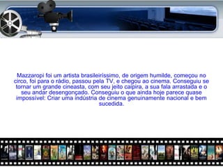 Mazzaropi foi um artista brasileiríssimo, de origem humilde, começou no
circo, foi para o rádio, passou pela TV, e chegou ao cinema. Conseguiu se
 tornar um grande cineasta, com seu jeito caipira, a sua fala arrastada e o
   seu andar desengonçado. Conseguiu o que ainda hoje parece quase
 impossível: Criar uma indústria de cinema genuinamente nacional e bem
                                  sucedida.
 