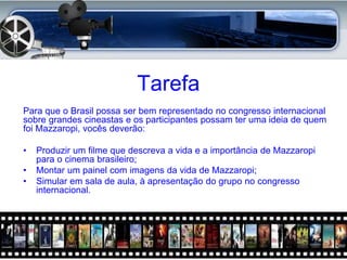 Tarefa
Para que o Brasil possa ser bem representado no congresso internacional
sobre grandes cineastas e os participantes possam ter uma ideia de quem
foi Mazzaropi, vocês deverão:

•   Produzir um filme que descreva a vida e a importância de Mazzaropi
    para o cinema brasileiro;
•   Montar um painel com imagens da vida de Mazzaropi;
•   Simular em sala de aula, à apresentação do grupo no congresso
    internacional.
 