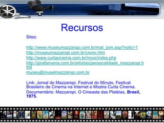 Recursos
Sites:

http://www.museumazzaropi.com.br/mat_jorn.asp?notic=1
http://museumazzaropi.com.br/crono.htm
http://www.curtacinema.com.br/novo/index.php
http://girafamania.com.br/artistas/personalidade_mazzaropi.h
tml
museu@muselmazzaropi.com.br

Link: Jornal do Mazzaropi, Festival do Minuto, Festival
Brasileiro de Cinema na Internet e Mostra Curta Cinema.
Documentário: Mazzaropi, O Cineasta das Platéias, Brasil,
1975.
 