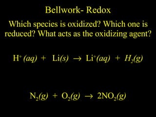 Bellwork- Redox Which species is oxidized? Which one is reduced? What acts as the oxidizing agent? H +  (aq)   +  Li (s)     Li + (aq)  +  H 2 (g) N 2 (g)   +  O 2 (g)      2NO 2 (g) 