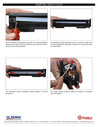 INSTRUÇÕES PARA O CARTUCHO HP 2035/2055




      20. Se for lacrar o reservatório de toner, há uma peça plástica                                               21. Recoloque a peça plástica branca, se preciso utilize uma
      branca que é coloca com fita dupla face, que deve ser removi-                                                 nova fita dupla face, essa peça contribui com o fluxo de toner
      da com uma chave de fenda.                                                                                    no reservatório.




      22. Reinstale a lâmina Dosadora (Doctor Blade) e os dois                                                      23. Limpe a graxa antiga da placa do contato, e recoloque
      parafusos.                                                                                                    uma nova graxa.




  3232 West El Segundo Blvd., Hawthorne, California 90250 USA • Ph +1 424 675 3300 • Fx +1 424 675 3400 • techsupport@uninetimaging.com • www.uninetimaging.com
© 2009 UniNet Imaging Inc. All trademark names and artwork are property of their respective owners. Product brand names mentioned are intended to show compatibility only. UniNet Imaging does not warrant downloaded information.
 