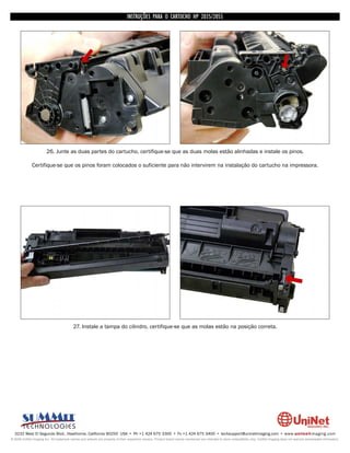 INSTRUÇÕES PARA O CARTUCHO HP 2035/2055




                        26. Junte as duas partes do cartucho, certifique-se que as duas molas estão alinhadas e instale os pinos.

              Certifique-se que os pinos foram colocados o suficiente para não intervirem na instalação do cartucho na impressora.




                                          27. Instale a tampa do cilindro, certifique-se que as molas estão na posição correta.




  3232 West El Segundo Blvd., Hawthorne, California 90250 USA • Ph +1 424 675 3300 • Fx +1 424 675 3400 • techsupport@uninetimaging.com • www.uninetimaging.com
© 2009 UniNet Imaging Inc. All trademark names and artwork are property of their respective owners. Product brand names mentioned are intended to show compatibility only. UniNet Imaging does not warrant downloaded information.
 