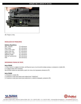 INSTRUÇÕES PARA O CARTUCHO HP 2035/2055




      28. Troque o chip.




      RESOLUÇÃO DE PROBLEMAS

      Defeitos Repetitivos
      OPC - Cilindro                             75 milímetros
      Rolo Fusão                                 63 milímetros
      Lower Fuser roller                         63 milímetros
      Upper Fuser film                           57 milímetros
      Registration roller                        43 milímetros
      Magnetic Roller                            42 milímetros
      Rolo de Tranferencia                       39 milímetros
      PCR                                        38 milímetros


      IMPRIMINDO PÁGINA DE TESTE

      Série P2030
      1. Para imprimir a página de teste, certifique-se que a luz de pronto esteja acessa, e pressione o botão GO.
      2. A página teste será impressa.
      Isto também pode ser executado a partir do menu da impressora através do PC.

      Série P2050
      1. Pressione o botão OK.
      2. Pressione a seta para baixo para seleccionar "relatórios".
      3. Pressione a seta para baixo para selecionar o relatório desejado, pressione OK.




  3232 West El Segundo Blvd., Hawthorne, California 90250 USA • Ph +1 424 675 3300 • Fx +1 424 675 3400 • techsupport@uninetimaging.com • www.uninetimaging.com
© 2009 UniNet Imaging Inc. All trademark names and artwork are property of their respective owners. Product brand names mentioned are intended to show compatibility only. UniNet Imaging does not warrant downloaded information.
 