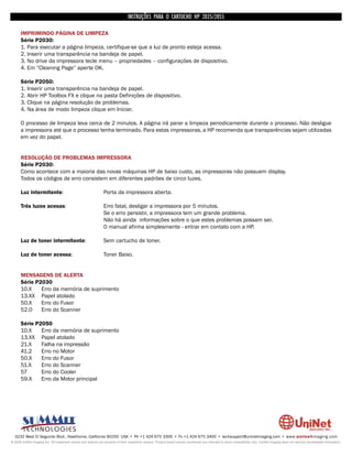 INSTRUÇÕES PARA O CARTUCHO HP 2035/2055

      IMPRIMINDO PÁGINA DE LIMPEZA
      Série P2030:
      1. Para executar a página limpeza, certifique-se que a luz de pronto esteja acessa.
      2. Inserir uma transparência na bandeja de papel.
      3. No drive da impressora tecle menu – propriedades – configurações de dispositivo.
      4. Em “Cleaning Page” aperte OK.

      Série P2050:
      1. Inserir uma transparência na bandeja de papel.
      2. Abrir HP Toolbox FX e clique na pasta Definições de dispositivo.
      3. Clique na página resolução de problemas.
      4. Na área de modo limpeza clique em Iniciar.

      O processo de limpeza leva cerca de 2 minutos. A página irá parar a limpeza periodicamente durante o processo. Não desligue
      a impressora até que o processo tenha terminado. Para estas impressoras, a HP recomenda que transparências sejam utilizadas
      em vez do papel.


      RESOLUÇÃO DE PROBLEMAS IMPRESSORA
      Série P2030:
      Como acontece com a maioria das novas máquinas HP de baixo custo, as impressoras não possuem display.
      Todos os códigos de erro consistem em diferentes padrões de cinco luzes.

      Luz intermitente:                                        Porta da impressora aberta.

      Três luzes acesas:                                       Erro fatal, desligar a impressora por 5 minutos.
                                                               Se o erro persistir, a impressora tem um grande problema.
                                                               Não há ainda informações sobre o que estes problemas possam ser.
                                                               O manual afirma simplesmente - entrar em contato com a HP.

      Luz de toner intermitente:                               Sem cartucho de toner.

      Luz de toner acessa:                                     Toner Baixo.


      MENSAGENS DE ALERTA
      Série P2030
      10.X    Erro da memória de suprimento
      13.XX Papel atolado
      50.X    Erro do Fusor
      52.0    Erro do Scanner

      Série P2050
      10.X    Erro da memória de suprimento
      13.XX Papel atolado
      21.X    Falha na impressão
      41.2    Erro no Motor
      50.X    Erro do Fusor
      51.X    Erro do Scanner
      57      Erro do Cooler
      59.X    Erro da Motor principal




  3232 West El Segundo Blvd., Hawthorne, California 90250 USA • Ph +1 424 675 3300 • Fx +1 424 675 3400 • techsupport@uninetimaging.com • www.uninetimaging.com
© 2009 UniNet Imaging Inc. All trademark names and artwork are property of their respective owners. Product brand names mentioned are intended to show compatibility only. UniNet Imaging does not warrant downloaded information.
 